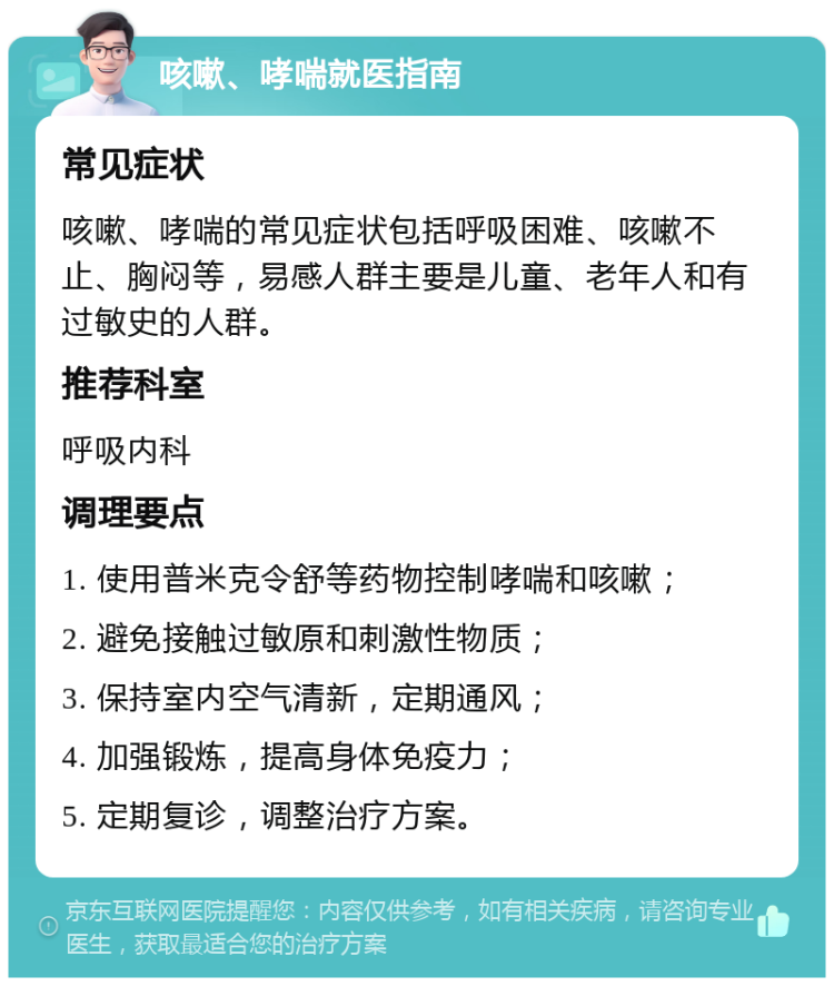 咳嗽、哮喘就医指南 常见症状 咳嗽、哮喘的常见症状包括呼吸困难、咳嗽不止、胸闷等，易感人群主要是儿童、老年人和有过敏史的人群。 推荐科室 呼吸内科 调理要点 1. 使用普米克令舒等药物控制哮喘和咳嗽； 2. 避免接触过敏原和刺激性物质； 3. 保持室内空气清新，定期通风； 4. 加强锻炼，提高身体免疫力； 5. 定期复诊，调整治疗方案。