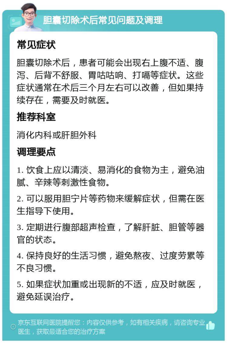 胆囊切除术后常见问题及调理 常见症状 胆囊切除术后，患者可能会出现右上腹不适、腹泻、后背不舒服、胃咕咕响、打嗝等症状。这些症状通常在术后三个月左右可以改善，但如果持续存在，需要及时就医。 推荐科室 消化内科或肝胆外科 调理要点 1. 饮食上应以清淡、易消化的食物为主，避免油腻、辛辣等刺激性食物。 2. 可以服用胆宁片等药物来缓解症状，但需在医生指导下使用。 3. 定期进行腹部超声检查，了解肝脏、胆管等器官的状态。 4. 保持良好的生活习惯，避免熬夜、过度劳累等不良习惯。 5. 如果症状加重或出现新的不适，应及时就医，避免延误治疗。