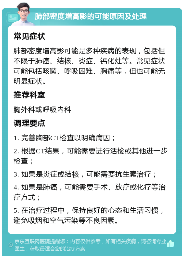 肺部密度增高影的可能原因及处理 常见症状 肺部密度增高影可能是多种疾病的表现，包括但不限于肺癌、结核、炎症、钙化灶等。常见症状可能包括咳嗽、呼吸困难、胸痛等，但也可能无明显症状。 推荐科室 胸外科或呼吸内科 调理要点 1. 完善胸部CT检查以明确病因； 2. 根据CT结果，可能需要进行活检或其他进一步检查； 3. 如果是炎症或结核，可能需要抗生素治疗； 4. 如果是肺癌，可能需要手术、放疗或化疗等治疗方式； 5. 在治疗过程中，保持良好的心态和生活习惯，避免吸烟和空气污染等不良因素。