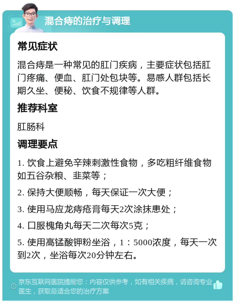 混合痔的治疗与调理 常见症状 混合痔是一种常见的肛门疾病，主要症状包括肛门疼痛、便血、肛门处包块等。易感人群包括长期久坐、便秘、饮食不规律等人群。 推荐科室 肛肠科 调理要点 1. 饮食上避免辛辣刺激性食物，多吃粗纤维食物如五谷杂粮、韭菜等； 2. 保持大便顺畅，每天保证一次大便； 3. 使用马应龙痔疮膏每天2次涂抹患处； 4. 口服槐角丸每天二次每次5克； 5. 使用高锰酸钾粉坐浴，1：5000浓度，每天一次到2次，坐浴每次20分钟左右。