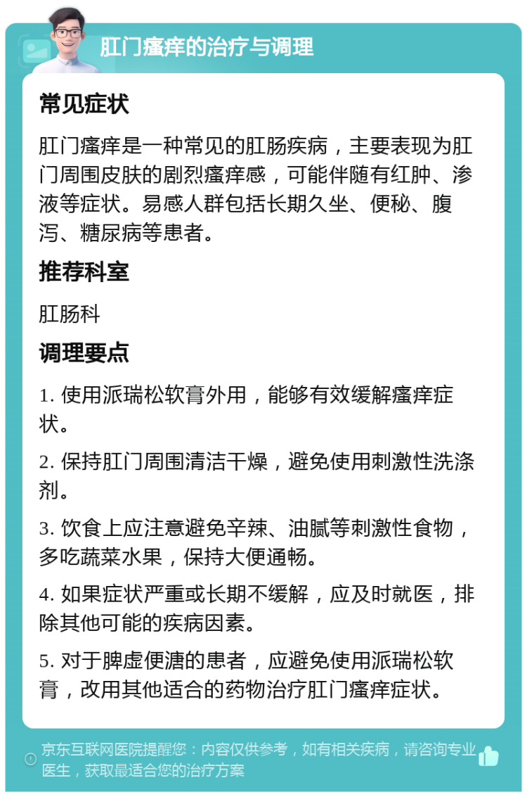 肛门瘙痒的治疗与调理 常见症状 肛门瘙痒是一种常见的肛肠疾病，主要表现为肛门周围皮肤的剧烈瘙痒感，可能伴随有红肿、渗液等症状。易感人群包括长期久坐、便秘、腹泻、糖尿病等患者。 推荐科室 肛肠科 调理要点 1. 使用派瑞松软膏外用，能够有效缓解瘙痒症状。 2. 保持肛门周围清洁干燥，避免使用刺激性洗涤剂。 3. 饮食上应注意避免辛辣、油腻等刺激性食物，多吃蔬菜水果，保持大便通畅。 4. 如果症状严重或长期不缓解，应及时就医，排除其他可能的疾病因素。 5. 对于脾虚便溏的患者，应避免使用派瑞松软膏，改用其他适合的药物治疗肛门瘙痒症状。