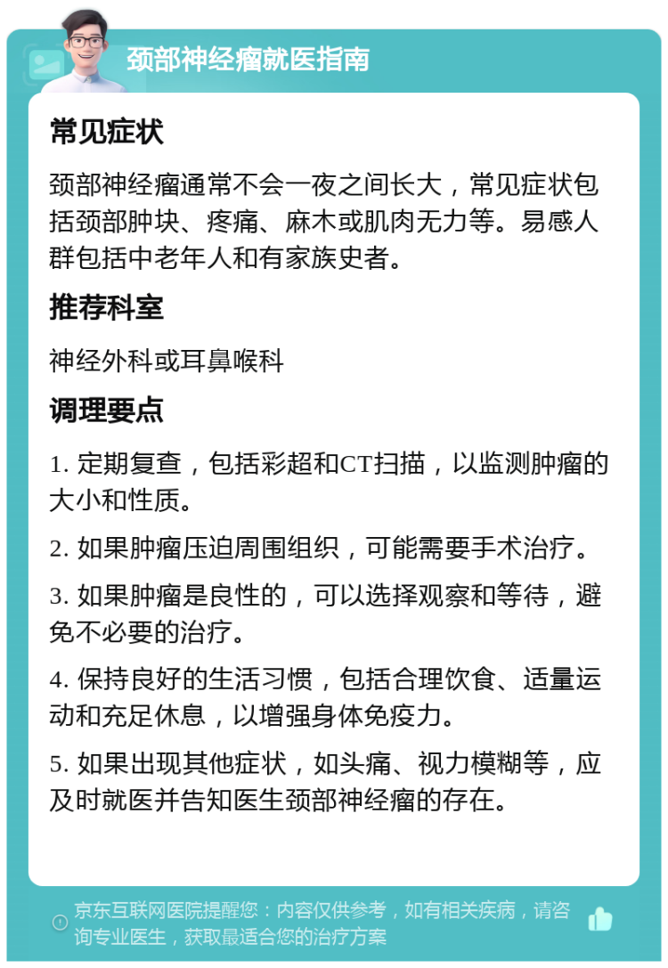 颈部神经瘤就医指南 常见症状 颈部神经瘤通常不会一夜之间长大，常见症状包括颈部肿块、疼痛、麻木或肌肉无力等。易感人群包括中老年人和有家族史者。 推荐科室 神经外科或耳鼻喉科 调理要点 1. 定期复查，包括彩超和CT扫描，以监测肿瘤的大小和性质。 2. 如果肿瘤压迫周围组织，可能需要手术治疗。 3. 如果肿瘤是良性的，可以选择观察和等待，避免不必要的治疗。 4. 保持良好的生活习惯，包括合理饮食、适量运动和充足休息，以增强身体免疫力。 5. 如果出现其他症状，如头痛、视力模糊等，应及时就医并告知医生颈部神经瘤的存在。