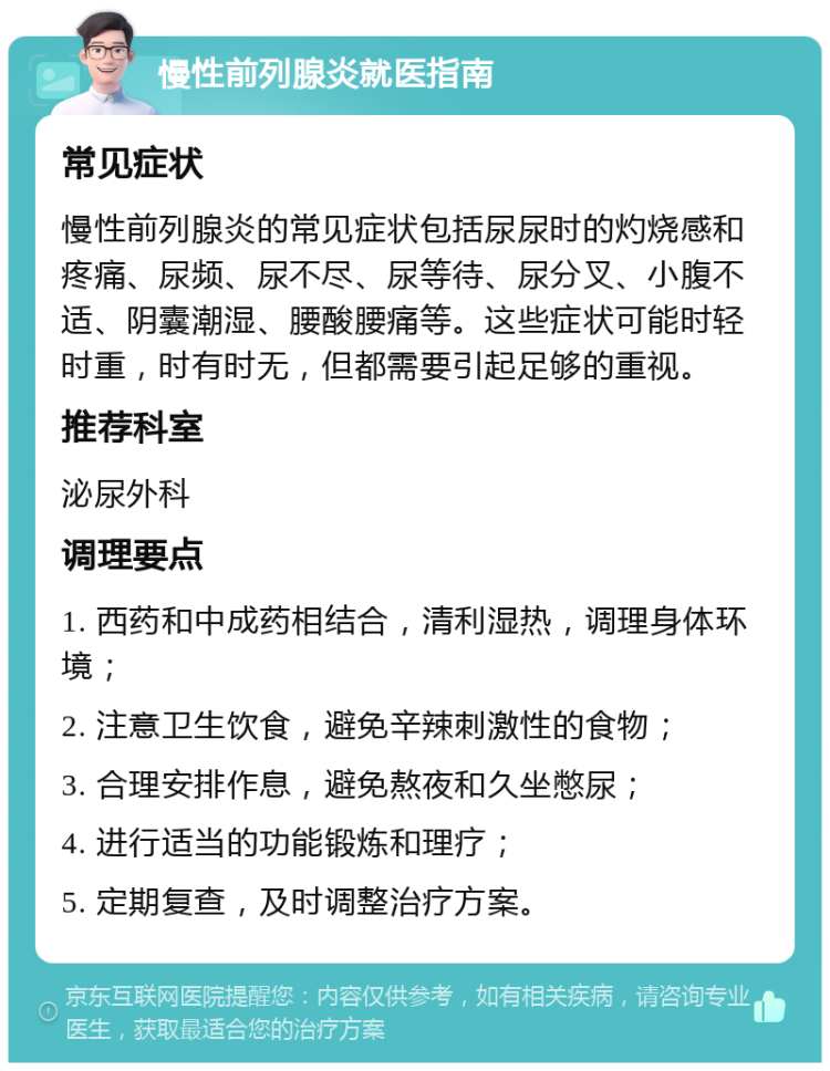 慢性前列腺炎就医指南 常见症状 慢性前列腺炎的常见症状包括尿尿时的灼烧感和疼痛、尿频、尿不尽、尿等待、尿分叉、小腹不适、阴囊潮湿、腰酸腰痛等。这些症状可能时轻时重，时有时无，但都需要引起足够的重视。 推荐科室 泌尿外科 调理要点 1. 西药和中成药相结合，清利湿热，调理身体环境； 2. 注意卫生饮食，避免辛辣刺激性的食物； 3. 合理安排作息，避免熬夜和久坐憋尿； 4. 进行适当的功能锻炼和理疗； 5. 定期复查，及时调整治疗方案。