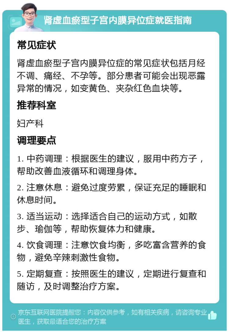 肾虚血瘀型子宫内膜异位症就医指南 常见症状 肾虚血瘀型子宫内膜异位症的常见症状包括月经不调、痛经、不孕等。部分患者可能会出现恶露异常的情况，如变黄色、夹杂红色血块等。 推荐科室 妇产科 调理要点 1. 中药调理：根据医生的建议，服用中药方子，帮助改善血液循环和调理身体。 2. 注意休息：避免过度劳累，保证充足的睡眠和休息时间。 3. 适当运动：选择适合自己的运动方式，如散步、瑜伽等，帮助恢复体力和健康。 4. 饮食调理：注意饮食均衡，多吃富含营养的食物，避免辛辣刺激性食物。 5. 定期复查：按照医生的建议，定期进行复查和随访，及时调整治疗方案。