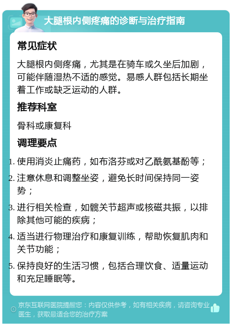 大腿根内侧疼痛的诊断与治疗指南 常见症状 大腿根内侧疼痛，尤其是在骑车或久坐后加剧，可能伴随湿热不适的感觉。易感人群包括长期坐着工作或缺乏运动的人群。 推荐科室 骨科或康复科 调理要点 使用消炎止痛药，如布洛芬或对乙酰氨基酚等； 注意休息和调整坐姿，避免长时间保持同一姿势； 进行相关检查，如髋关节超声或核磁共振，以排除其他可能的疾病； 适当进行物理治疗和康复训练，帮助恢复肌肉和关节功能； 保持良好的生活习惯，包括合理饮食、适量运动和充足睡眠等。