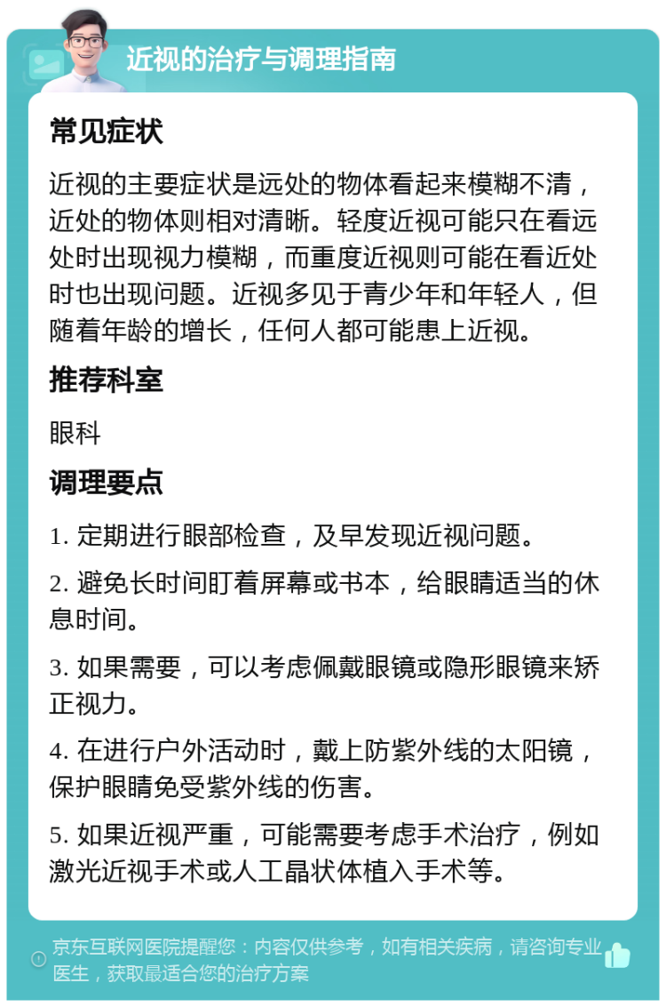 近视的治疗与调理指南 常见症状 近视的主要症状是远处的物体看起来模糊不清，近处的物体则相对清晰。轻度近视可能只在看远处时出现视力模糊，而重度近视则可能在看近处时也出现问题。近视多见于青少年和年轻人，但随着年龄的增长，任何人都可能患上近视。 推荐科室 眼科 调理要点 1. 定期进行眼部检查，及早发现近视问题。 2. 避免长时间盯着屏幕或书本，给眼睛适当的休息时间。 3. 如果需要，可以考虑佩戴眼镜或隐形眼镜来矫正视力。 4. 在进行户外活动时，戴上防紫外线的太阳镜，保护眼睛免受紫外线的伤害。 5. 如果近视严重，可能需要考虑手术治疗，例如激光近视手术或人工晶状体植入手术等。