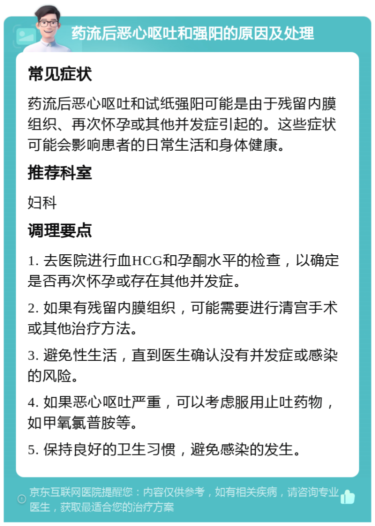 药流后恶心呕吐和强阳的原因及处理 常见症状 药流后恶心呕吐和试纸强阳可能是由于残留内膜组织、再次怀孕或其他并发症引起的。这些症状可能会影响患者的日常生活和身体健康。 推荐科室 妇科 调理要点 1. 去医院进行血HCG和孕酮水平的检查，以确定是否再次怀孕或存在其他并发症。 2. 如果有残留内膜组织，可能需要进行清宫手术或其他治疗方法。 3. 避免性生活，直到医生确认没有并发症或感染的风险。 4. 如果恶心呕吐严重，可以考虑服用止吐药物，如甲氧氯普胺等。 5. 保持良好的卫生习惯，避免感染的发生。