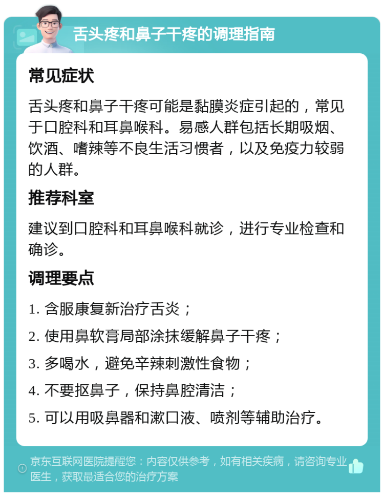 舌头疼和鼻子干疼的调理指南 常见症状 舌头疼和鼻子干疼可能是黏膜炎症引起的，常见于口腔科和耳鼻喉科。易感人群包括长期吸烟、饮酒、嗜辣等不良生活习惯者，以及免疫力较弱的人群。 推荐科室 建议到口腔科和耳鼻喉科就诊，进行专业检查和确诊。 调理要点 1. 含服康复新治疗舌炎； 2. 使用鼻软膏局部涂抹缓解鼻子干疼； 3. 多喝水，避免辛辣刺激性食物； 4. 不要抠鼻子，保持鼻腔清洁； 5. 可以用吸鼻器和漱口液、喷剂等辅助治疗。