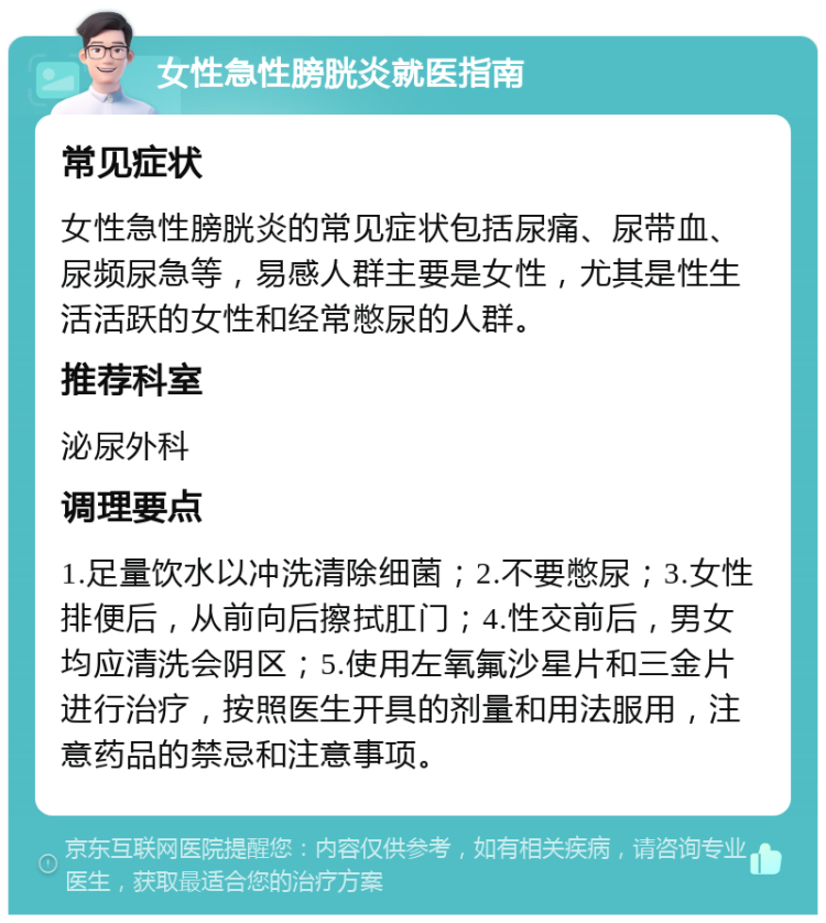 女性急性膀胱炎就医指南 常见症状 女性急性膀胱炎的常见症状包括尿痛、尿带血、尿频尿急等，易感人群主要是女性，尤其是性生活活跃的女性和经常憋尿的人群。 推荐科室 泌尿外科 调理要点 1.足量饮水以冲洗清除细菌；2.不要憋尿；3.女性排便后，从前向后擦拭肛门；4.性交前后，男女均应清洗会阴区；5.使用左氧氟沙星片和三金片进行治疗，按照医生开具的剂量和用法服用，注意药品的禁忌和注意事项。