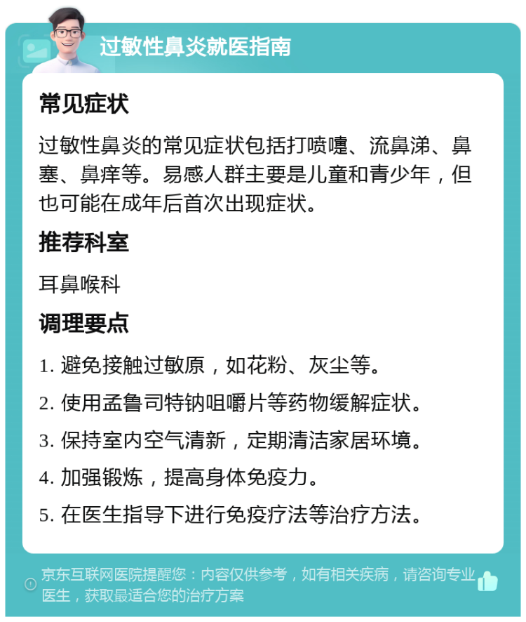 过敏性鼻炎就医指南 常见症状 过敏性鼻炎的常见症状包括打喷嚏、流鼻涕、鼻塞、鼻痒等。易感人群主要是儿童和青少年，但也可能在成年后首次出现症状。 推荐科室 耳鼻喉科 调理要点 1. 避免接触过敏原，如花粉、灰尘等。 2. 使用孟鲁司特钠咀嚼片等药物缓解症状。 3. 保持室内空气清新，定期清洁家居环境。 4. 加强锻炼，提高身体免疫力。 5. 在医生指导下进行免疫疗法等治疗方法。