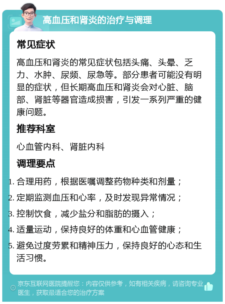 高血压和肾炎的治疗与调理 常见症状 高血压和肾炎的常见症状包括头痛、头晕、乏力、水肿、尿频、尿急等。部分患者可能没有明显的症状，但长期高血压和肾炎会对心脏、脑部、肾脏等器官造成损害，引发一系列严重的健康问题。 推荐科室 心血管内科、肾脏内科 调理要点 合理用药，根据医嘱调整药物种类和剂量； 定期监测血压和心率，及时发现异常情况； 控制饮食，减少盐分和脂肪的摄入； 适量运动，保持良好的体重和心血管健康； 避免过度劳累和精神压力，保持良好的心态和生活习惯。