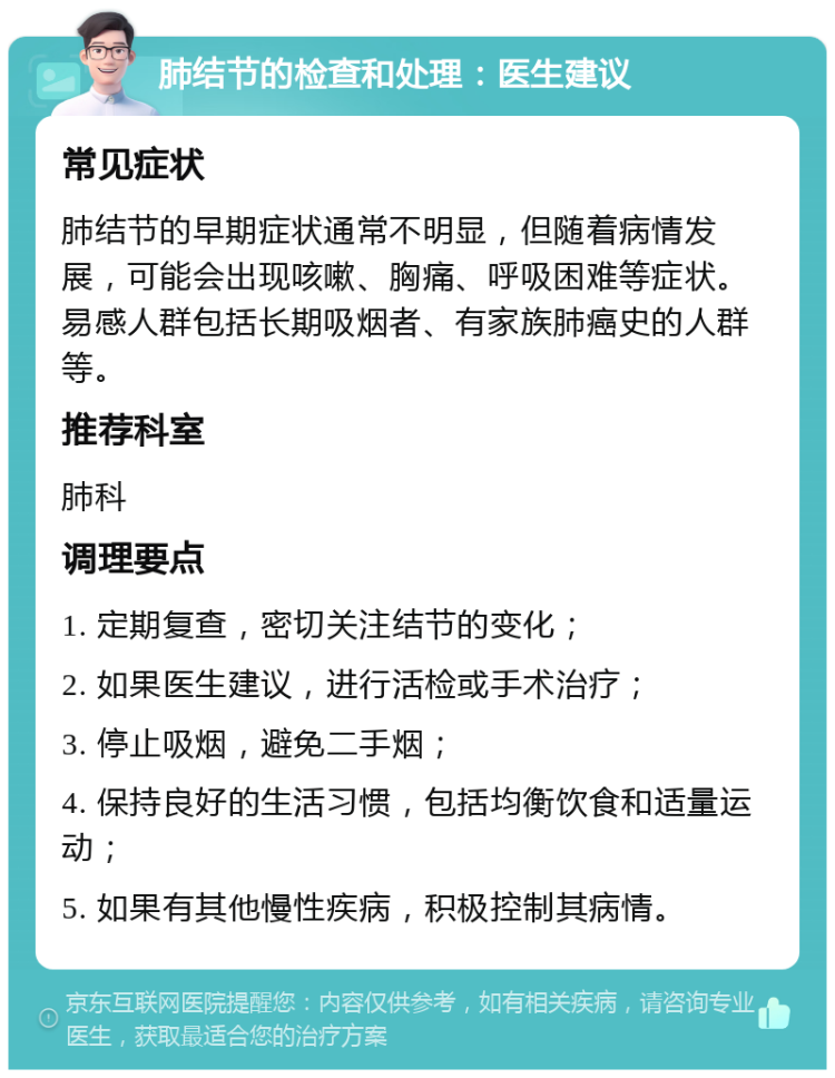 肺结节的检查和处理：医生建议 常见症状 肺结节的早期症状通常不明显，但随着病情发展，可能会出现咳嗽、胸痛、呼吸困难等症状。易感人群包括长期吸烟者、有家族肺癌史的人群等。 推荐科室 肺科 调理要点 1. 定期复查，密切关注结节的变化； 2. 如果医生建议，进行活检或手术治疗； 3. 停止吸烟，避免二手烟； 4. 保持良好的生活习惯，包括均衡饮食和适量运动； 5. 如果有其他慢性疾病，积极控制其病情。