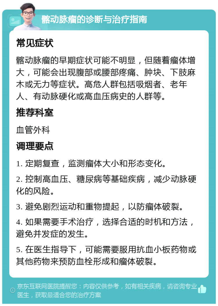 髂动脉瘤的诊断与治疗指南 常见症状 髂动脉瘤的早期症状可能不明显，但随着瘤体增大，可能会出现腹部或腰部疼痛、肿块、下肢麻木或无力等症状。高危人群包括吸烟者、老年人、有动脉硬化或高血压病史的人群等。 推荐科室 血管外科 调理要点 1. 定期复查，监测瘤体大小和形态变化。 2. 控制高血压、糖尿病等基础疾病，减少动脉硬化的风险。 3. 避免剧烈运动和重物提起，以防瘤体破裂。 4. 如果需要手术治疗，选择合适的时机和方法，避免并发症的发生。 5. 在医生指导下，可能需要服用抗血小板药物或其他药物来预防血栓形成和瘤体破裂。