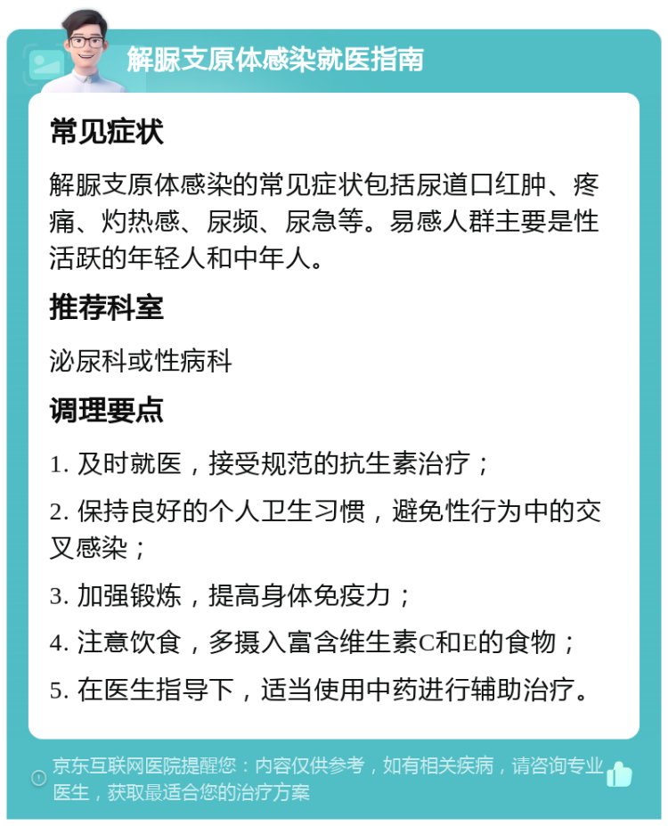 解脲支原体感染就医指南 常见症状 解脲支原体感染的常见症状包括尿道口红肿、疼痛、灼热感、尿频、尿急等。易感人群主要是性活跃的年轻人和中年人。 推荐科室 泌尿科或性病科 调理要点 1. 及时就医，接受规范的抗生素治疗； 2. 保持良好的个人卫生习惯，避免性行为中的交叉感染； 3. 加强锻炼，提高身体免疫力； 4. 注意饮食，多摄入富含维生素C和E的食物； 5. 在医生指导下，适当使用中药进行辅助治疗。