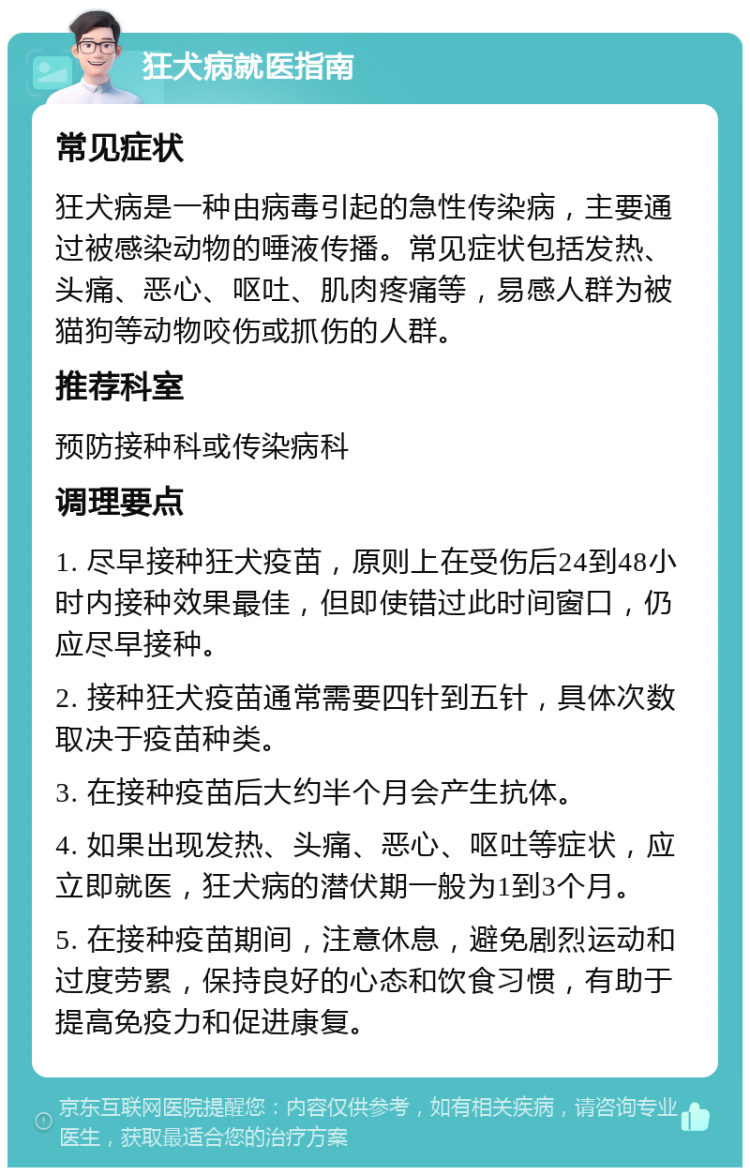 狂犬病就医指南 常见症状 狂犬病是一种由病毒引起的急性传染病，主要通过被感染动物的唾液传播。常见症状包括发热、头痛、恶心、呕吐、肌肉疼痛等，易感人群为被猫狗等动物咬伤或抓伤的人群。 推荐科室 预防接种科或传染病科 调理要点 1. 尽早接种狂犬疫苗，原则上在受伤后24到48小时内接种效果最佳，但即使错过此时间窗口，仍应尽早接种。 2. 接种狂犬疫苗通常需要四针到五针，具体次数取决于疫苗种类。 3. 在接种疫苗后大约半个月会产生抗体。 4. 如果出现发热、头痛、恶心、呕吐等症状，应立即就医，狂犬病的潜伏期一般为1到3个月。 5. 在接种疫苗期间，注意休息，避免剧烈运动和过度劳累，保持良好的心态和饮食习惯，有助于提高免疫力和促进康复。