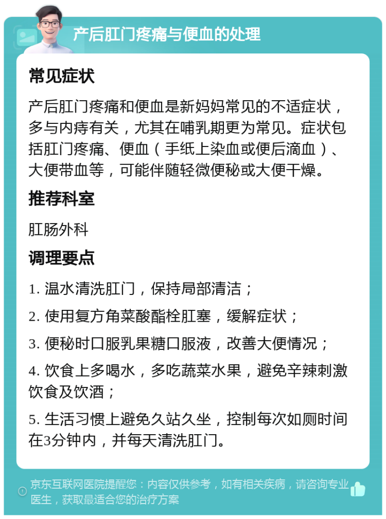 产后肛门疼痛与便血的处理 常见症状 产后肛门疼痛和便血是新妈妈常见的不适症状，多与内痔有关，尤其在哺乳期更为常见。症状包括肛门疼痛、便血（手纸上染血或便后滴血）、大便带血等，可能伴随轻微便秘或大便干燥。 推荐科室 肛肠外科 调理要点 1. 温水清洗肛门，保持局部清洁； 2. 使用复方角菜酸酯栓肛塞，缓解症状； 3. 便秘时口服乳果糖口服液，改善大便情况； 4. 饮食上多喝水，多吃蔬菜水果，避免辛辣刺激饮食及饮酒； 5. 生活习惯上避免久站久坐，控制每次如厕时间在3分钟内，并每天清洗肛门。