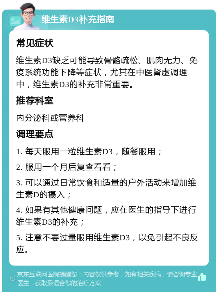 维生素D3补充指南 常见症状 维生素D3缺乏可能导致骨骼疏松、肌肉无力、免疫系统功能下降等症状，尤其在中医肾虚调理中，维生素D3的补充非常重要。 推荐科室 内分泌科或营养科 调理要点 1. 每天服用一粒维生素D3，随餐服用； 2. 服用一个月后复查看看； 3. 可以通过日常饮食和适量的户外活动来增加维生素D的摄入； 4. 如果有其他健康问题，应在医生的指导下进行维生素D3的补充； 5. 注意不要过量服用维生素D3，以免引起不良反应。