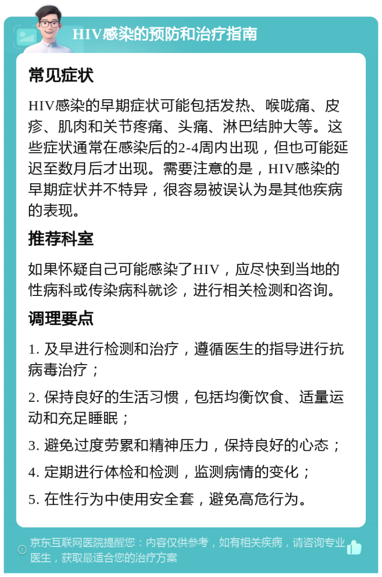 HIV感染的预防和治疗指南 常见症状 HIV感染的早期症状可能包括发热、喉咙痛、皮疹、肌肉和关节疼痛、头痛、淋巴结肿大等。这些症状通常在感染后的2-4周内出现，但也可能延迟至数月后才出现。需要注意的是，HIV感染的早期症状并不特异，很容易被误认为是其他疾病的表现。 推荐科室 如果怀疑自己可能感染了HIV，应尽快到当地的性病科或传染病科就诊，进行相关检测和咨询。 调理要点 1. 及早进行检测和治疗，遵循医生的指导进行抗病毒治疗； 2. 保持良好的生活习惯，包括均衡饮食、适量运动和充足睡眠； 3. 避免过度劳累和精神压力，保持良好的心态； 4. 定期进行体检和检测，监测病情的变化； 5. 在性行为中使用安全套，避免高危行为。