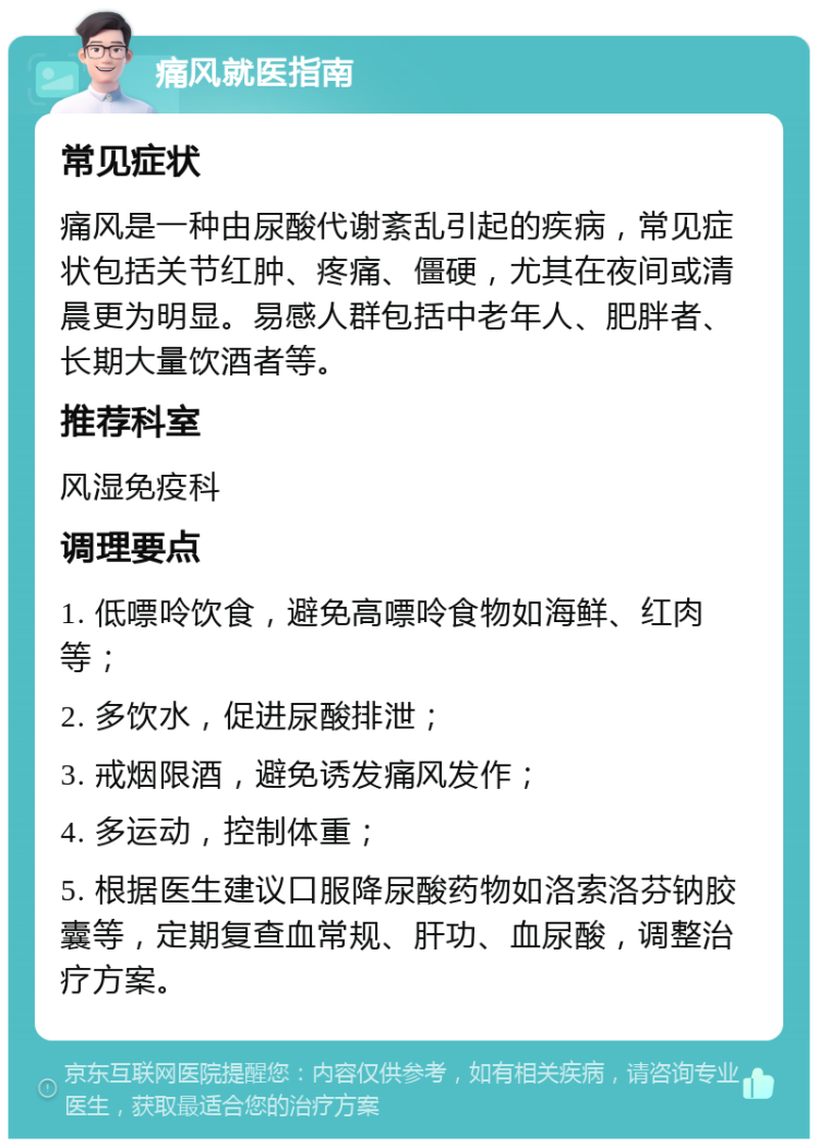 痛风就医指南 常见症状 痛风是一种由尿酸代谢紊乱引起的疾病，常见症状包括关节红肿、疼痛、僵硬，尤其在夜间或清晨更为明显。易感人群包括中老年人、肥胖者、长期大量饮酒者等。 推荐科室 风湿免疫科 调理要点 1. 低嘌呤饮食，避免高嘌呤食物如海鲜、红肉等； 2. 多饮水，促进尿酸排泄； 3. 戒烟限酒，避免诱发痛风发作； 4. 多运动，控制体重； 5. 根据医生建议口服降尿酸药物如洛索洛芬钠胶囊等，定期复查血常规、肝功、血尿酸，调整治疗方案。