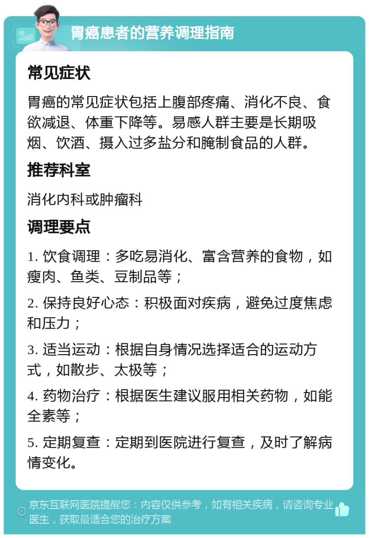 胃癌患者的营养调理指南 常见症状 胃癌的常见症状包括上腹部疼痛、消化不良、食欲减退、体重下降等。易感人群主要是长期吸烟、饮酒、摄入过多盐分和腌制食品的人群。 推荐科室 消化内科或肿瘤科 调理要点 1. 饮食调理：多吃易消化、富含营养的食物，如瘦肉、鱼类、豆制品等； 2. 保持良好心态：积极面对疾病，避免过度焦虑和压力； 3. 适当运动：根据自身情况选择适合的运动方式，如散步、太极等； 4. 药物治疗：根据医生建议服用相关药物，如能全素等； 5. 定期复查：定期到医院进行复查，及时了解病情变化。