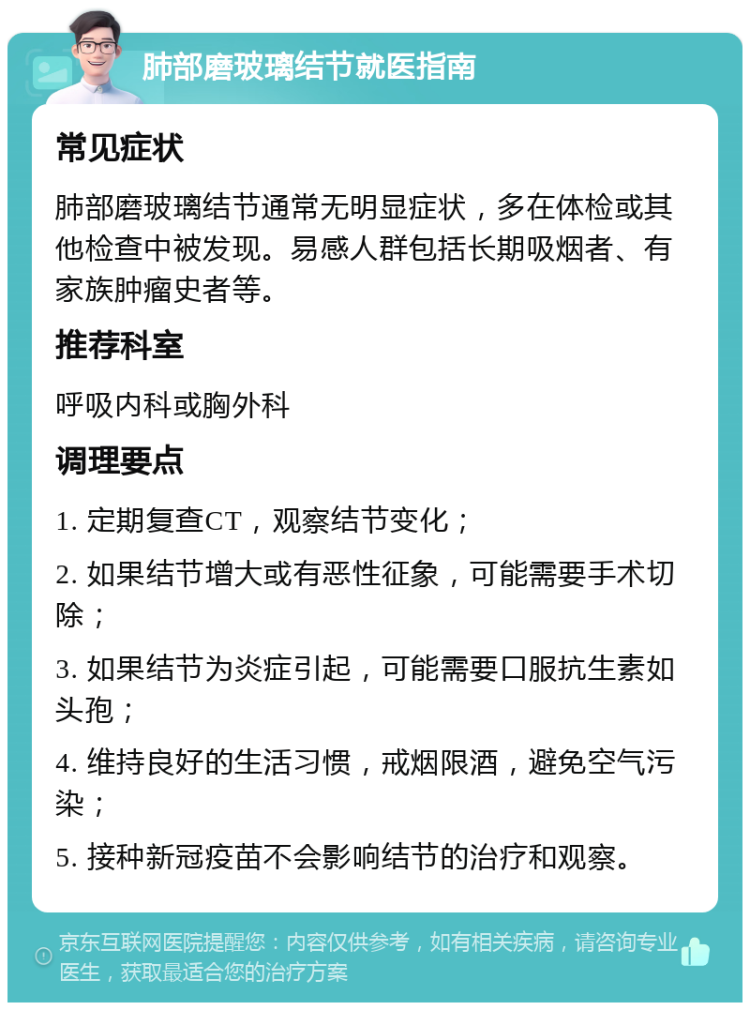 肺部磨玻璃结节就医指南 常见症状 肺部磨玻璃结节通常无明显症状，多在体检或其他检查中被发现。易感人群包括长期吸烟者、有家族肿瘤史者等。 推荐科室 呼吸内科或胸外科 调理要点 1. 定期复查CT，观察结节变化； 2. 如果结节增大或有恶性征象，可能需要手术切除； 3. 如果结节为炎症引起，可能需要口服抗生素如头孢； 4. 维持良好的生活习惯，戒烟限酒，避免空气污染； 5. 接种新冠疫苗不会影响结节的治疗和观察。