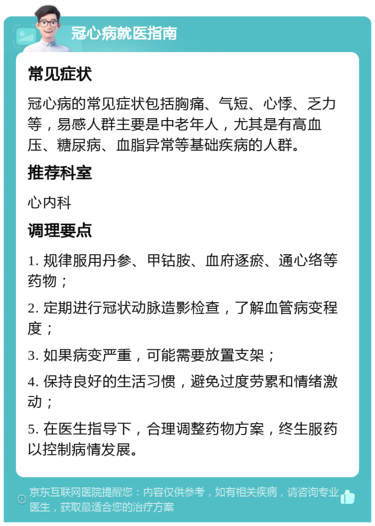 冠心病就医指南 常见症状 冠心病的常见症状包括胸痛、气短、心悸、乏力等，易感人群主要是中老年人，尤其是有高血压、糖尿病、血脂异常等基础疾病的人群。 推荐科室 心内科 调理要点 1. 规律服用丹参、甲钴胺、血府逐瘀、通心络等药物； 2. 定期进行冠状动脉造影检查，了解血管病变程度； 3. 如果病变严重，可能需要放置支架； 4. 保持良好的生活习惯，避免过度劳累和情绪激动； 5. 在医生指导下，合理调整药物方案，终生服药以控制病情发展。