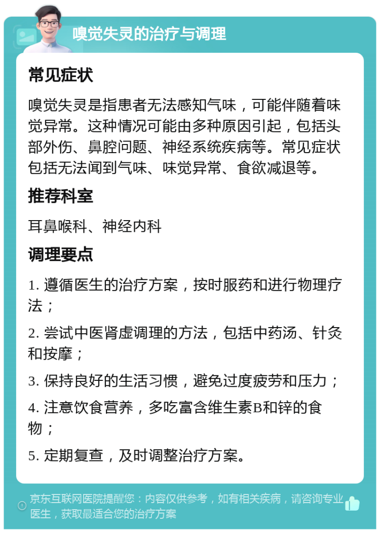 嗅觉失灵的治疗与调理 常见症状 嗅觉失灵是指患者无法感知气味，可能伴随着味觉异常。这种情况可能由多种原因引起，包括头部外伤、鼻腔问题、神经系统疾病等。常见症状包括无法闻到气味、味觉异常、食欲减退等。 推荐科室 耳鼻喉科、神经内科 调理要点 1. 遵循医生的治疗方案，按时服药和进行物理疗法； 2. 尝试中医肾虚调理的方法，包括中药汤、针灸和按摩； 3. 保持良好的生活习惯，避免过度疲劳和压力； 4. 注意饮食营养，多吃富含维生素B和锌的食物； 5. 定期复查，及时调整治疗方案。