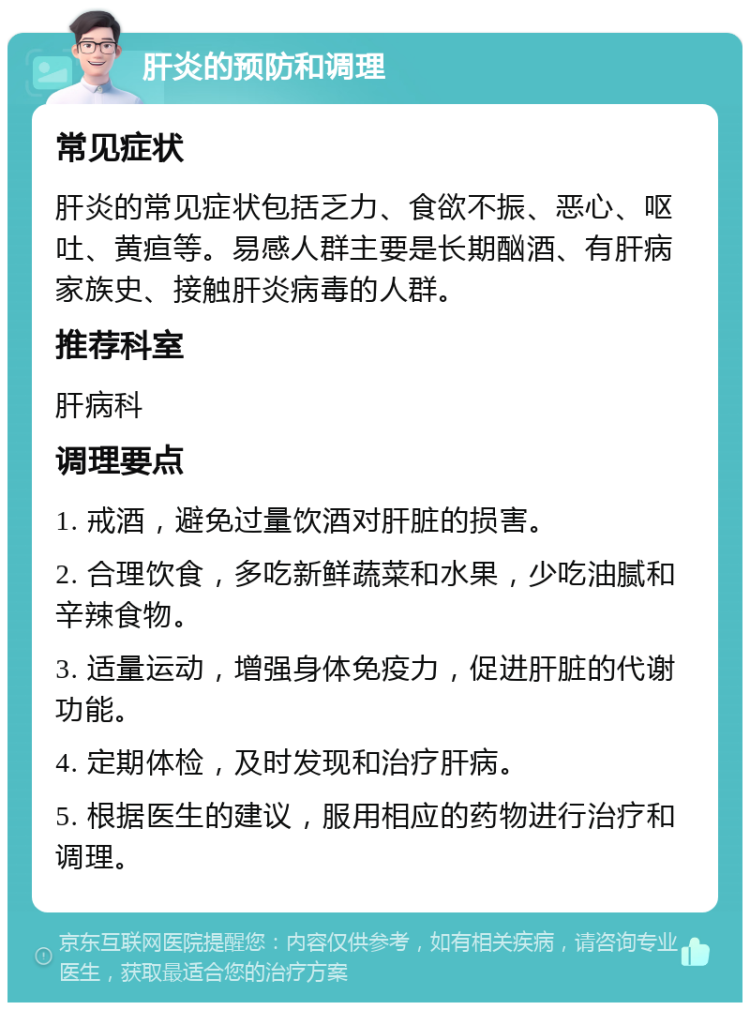 肝炎的预防和调理 常见症状 肝炎的常见症状包括乏力、食欲不振、恶心、呕吐、黄疸等。易感人群主要是长期酗酒、有肝病家族史、接触肝炎病毒的人群。 推荐科室 肝病科 调理要点 1. 戒酒，避免过量饮酒对肝脏的损害。 2. 合理饮食，多吃新鲜蔬菜和水果，少吃油腻和辛辣食物。 3. 适量运动，增强身体免疫力，促进肝脏的代谢功能。 4. 定期体检，及时发现和治疗肝病。 5. 根据医生的建议，服用相应的药物进行治疗和调理。