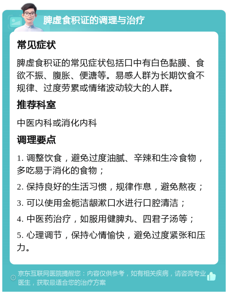 脾虚食积证的调理与治疗 常见症状 脾虚食积证的常见症状包括口中有白色黏膜、食欲不振、腹胀、便溏等。易感人群为长期饮食不规律、过度劳累或情绪波动较大的人群。 推荐科室 中医内科或消化内科 调理要点 1. 调整饮食，避免过度油腻、辛辣和生冷食物，多吃易于消化的食物； 2. 保持良好的生活习惯，规律作息，避免熬夜； 3. 可以使用金栀洁龈漱口水进行口腔清洁； 4. 中医药治疗，如服用健脾丸、四君子汤等； 5. 心理调节，保持心情愉快，避免过度紧张和压力。