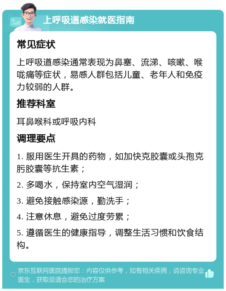 上呼吸道感染就医指南 常见症状 上呼吸道感染通常表现为鼻塞、流涕、咳嗽、喉咙痛等症状，易感人群包括儿童、老年人和免疫力较弱的人群。 推荐科室 耳鼻喉科或呼吸内科 调理要点 1. 服用医生开具的药物，如加快克胶囊或头孢克肟胶囊等抗生素； 2. 多喝水，保持室内空气湿润； 3. 避免接触感染源，勤洗手； 4. 注意休息，避免过度劳累； 5. 遵循医生的健康指导，调整生活习惯和饮食结构。