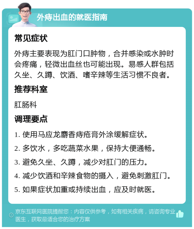 外痔出血的就医指南 常见症状 外痔主要表现为肛门口肿物，合并感染或水肿时会疼痛，轻微出血丝也可能出现。易感人群包括久坐、久蹲、饮酒、嗜辛辣等生活习惯不良者。 推荐科室 肛肠科 调理要点 1. 使用马应龙麝香痔疮膏外涂缓解症状。 2. 多饮水，多吃蔬菜水果，保持大便通畅。 3. 避免久坐、久蹲，减少对肛门的压力。 4. 减少饮酒和辛辣食物的摄入，避免刺激肛门。 5. 如果症状加重或持续出血，应及时就医。