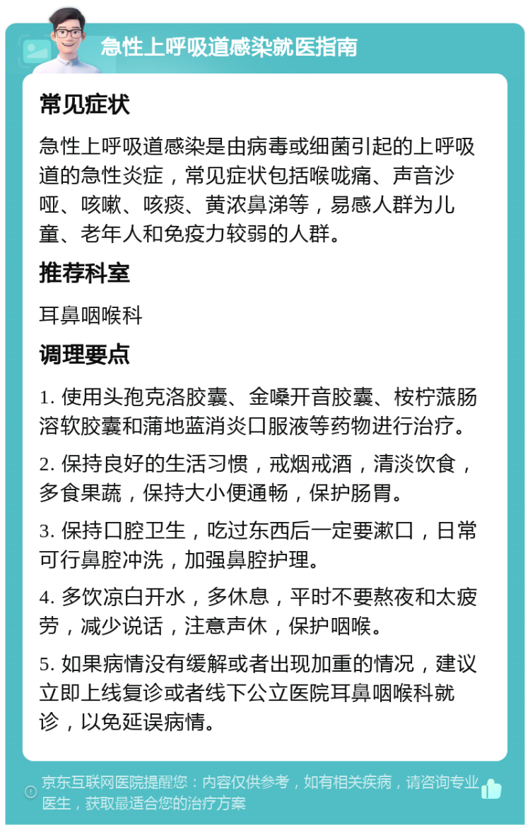 急性上呼吸道感染就医指南 常见症状 急性上呼吸道感染是由病毒或细菌引起的上呼吸道的急性炎症，常见症状包括喉咙痛、声音沙哑、咳嗽、咳痰、黄浓鼻涕等，易感人群为儿童、老年人和免疫力较弱的人群。 推荐科室 耳鼻咽喉科 调理要点 1. 使用头孢克洛胶囊、金嗓开音胶囊、桉柠蒎肠溶软胶囊和蒲地蓝消炎口服液等药物进行治疗。 2. 保持良好的生活习惯，戒烟戒酒，清淡饮食，多食果蔬，保持大小便通畅，保护肠胃。 3. 保持口腔卫生，吃过东西后一定要漱口，日常可行鼻腔冲洗，加强鼻腔护理。 4. 多饮凉白开水，多休息，平时不要熬夜和太疲劳，减少说话，注意声休，保护咽喉。 5. 如果病情没有缓解或者出现加重的情况，建议立即上线复诊或者线下公立医院耳鼻咽喉科就诊，以免延误病情。