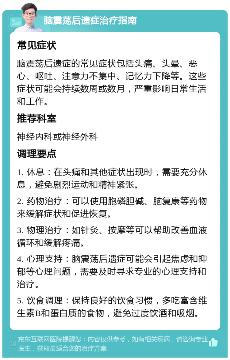 脑震荡后遗症治疗指南 常见症状 脑震荡后遗症的常见症状包括头痛、头晕、恶心、呕吐、注意力不集中、记忆力下降等。这些症状可能会持续数周或数月，严重影响日常生活和工作。 推荐科室 神经内科或神经外科 调理要点 1. 休息：在头痛和其他症状出现时，需要充分休息，避免剧烈运动和精神紧张。 2. 药物治疗：可以使用胞磷胆碱、脑复康等药物来缓解症状和促进恢复。 3. 物理治疗：如针灸、按摩等可以帮助改善血液循环和缓解疼痛。 4. 心理支持：脑震荡后遗症可能会引起焦虑和抑郁等心理问题，需要及时寻求专业的心理支持和治疗。 5. 饮食调理：保持良好的饮食习惯，多吃富含维生素B和蛋白质的食物，避免过度饮酒和吸烟。