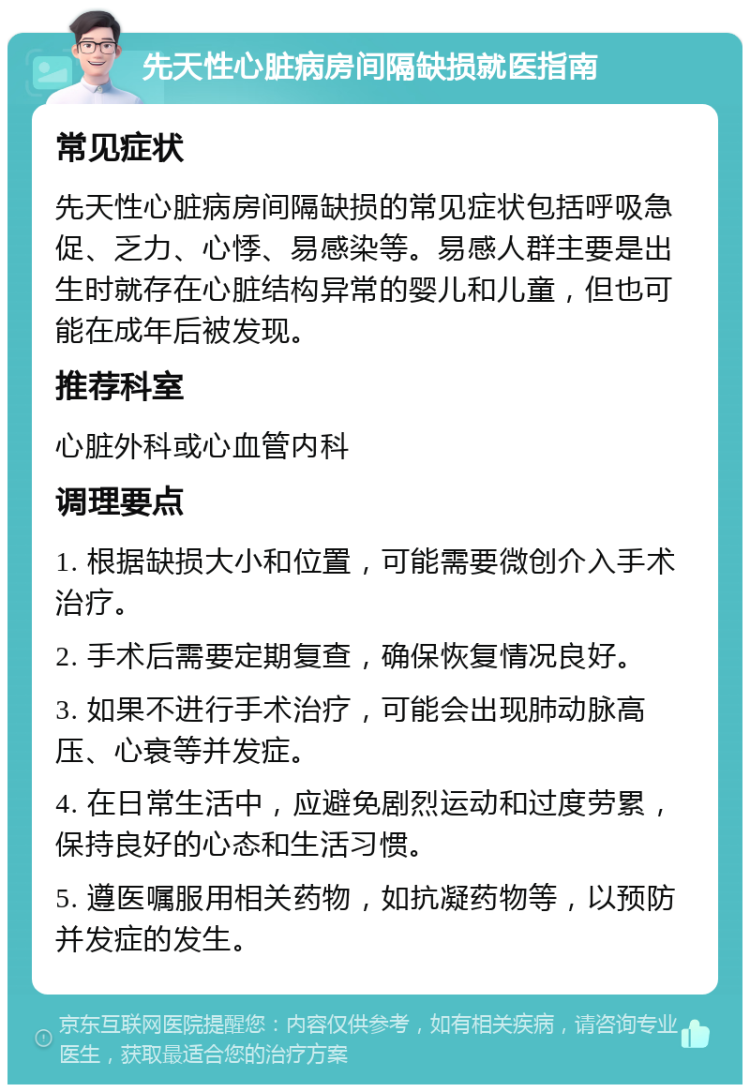 先天性心脏病房间隔缺损就医指南 常见症状 先天性心脏病房间隔缺损的常见症状包括呼吸急促、乏力、心悸、易感染等。易感人群主要是出生时就存在心脏结构异常的婴儿和儿童，但也可能在成年后被发现。 推荐科室 心脏外科或心血管内科 调理要点 1. 根据缺损大小和位置，可能需要微创介入手术治疗。 2. 手术后需要定期复查，确保恢复情况良好。 3. 如果不进行手术治疗，可能会出现肺动脉高压、心衰等并发症。 4. 在日常生活中，应避免剧烈运动和过度劳累，保持良好的心态和生活习惯。 5. 遵医嘱服用相关药物，如抗凝药物等，以预防并发症的发生。