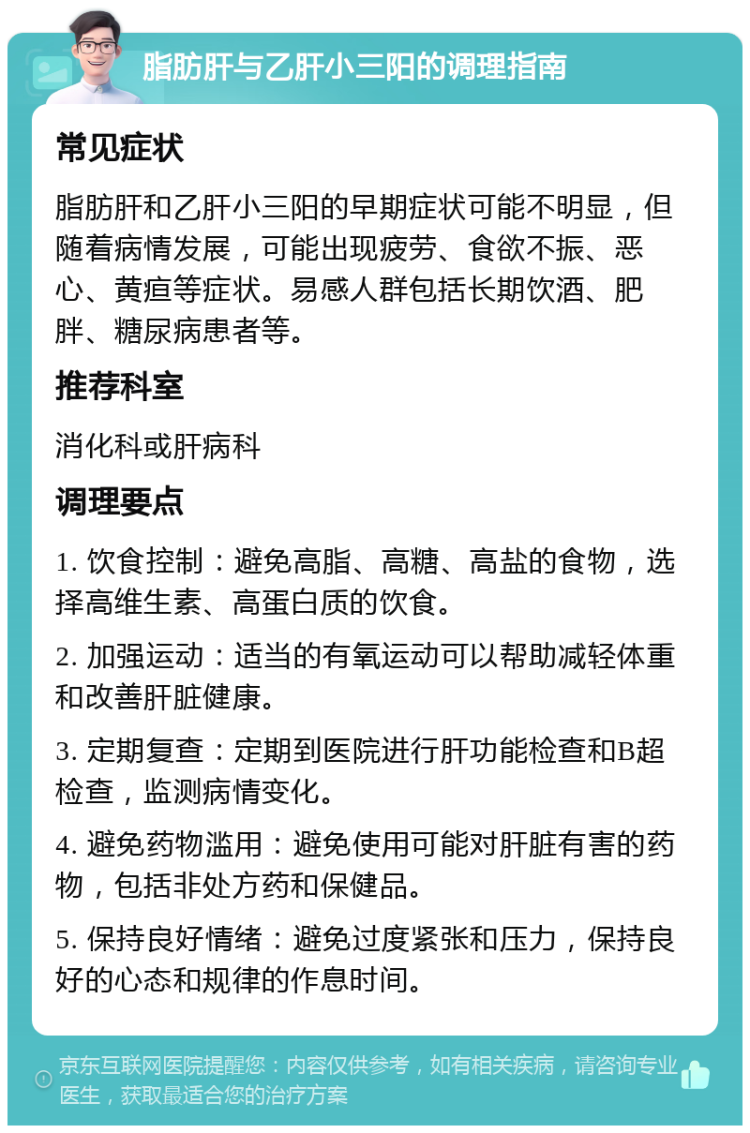 脂肪肝与乙肝小三阳的调理指南 常见症状 脂肪肝和乙肝小三阳的早期症状可能不明显，但随着病情发展，可能出现疲劳、食欲不振、恶心、黄疸等症状。易感人群包括长期饮酒、肥胖、糖尿病患者等。 推荐科室 消化科或肝病科 调理要点 1. 饮食控制：避免高脂、高糖、高盐的食物，选择高维生素、高蛋白质的饮食。 2. 加强运动：适当的有氧运动可以帮助减轻体重和改善肝脏健康。 3. 定期复查：定期到医院进行肝功能检查和B超检查，监测病情变化。 4. 避免药物滥用：避免使用可能对肝脏有害的药物，包括非处方药和保健品。 5. 保持良好情绪：避免过度紧张和压力，保持良好的心态和规律的作息时间。