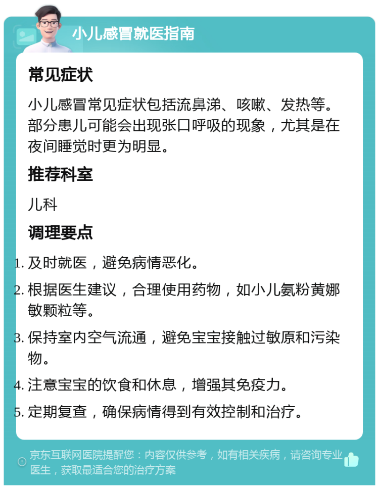 小儿感冒就医指南 常见症状 小儿感冒常见症状包括流鼻涕、咳嗽、发热等。部分患儿可能会出现张口呼吸的现象，尤其是在夜间睡觉时更为明显。 推荐科室 儿科 调理要点 及时就医，避免病情恶化。 根据医生建议，合理使用药物，如小儿氨粉黄娜敏颗粒等。 保持室内空气流通，避免宝宝接触过敏原和污染物。 注意宝宝的饮食和休息，增强其免疫力。 定期复查，确保病情得到有效控制和治疗。