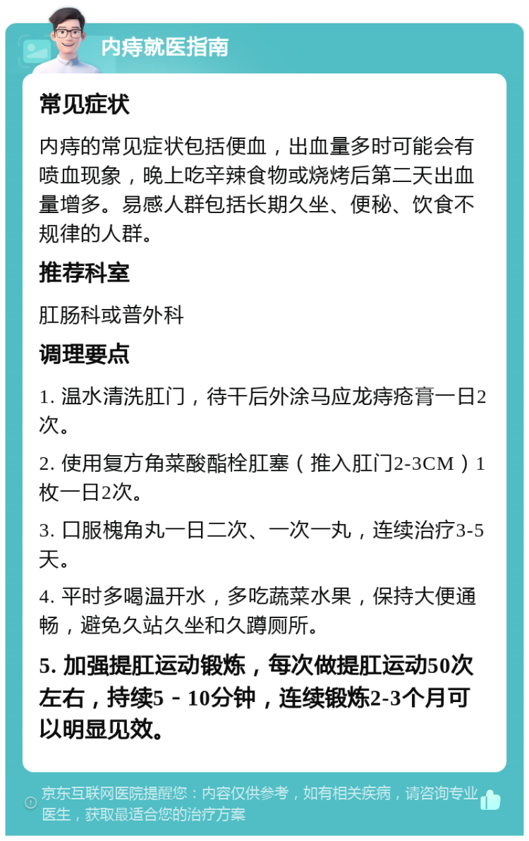 内痔就医指南 常见症状 内痔的常见症状包括便血，出血量多时可能会有喷血现象，晚上吃辛辣食物或烧烤后第二天出血量增多。易感人群包括长期久坐、便秘、饮食不规律的人群。 推荐科室 肛肠科或普外科 调理要点 1. 温水清洗肛门，待干后外涂马应龙痔疮膏一日2次。 2. 使用复方角菜酸酯栓肛塞（推入肛门2-3CM）1枚一日2次。 3. 口服槐角丸一日二次、一次一丸，连续治疗3-5天。 4. 平时多喝温开水，多吃蔬菜水果，保持大便通畅，避免久站久坐和久蹲厕所。 5. 加强提肛运动锻炼，每次做提肛运动50次左右，持续5－10分钟，连续锻炼2-3个月可以明显见效。