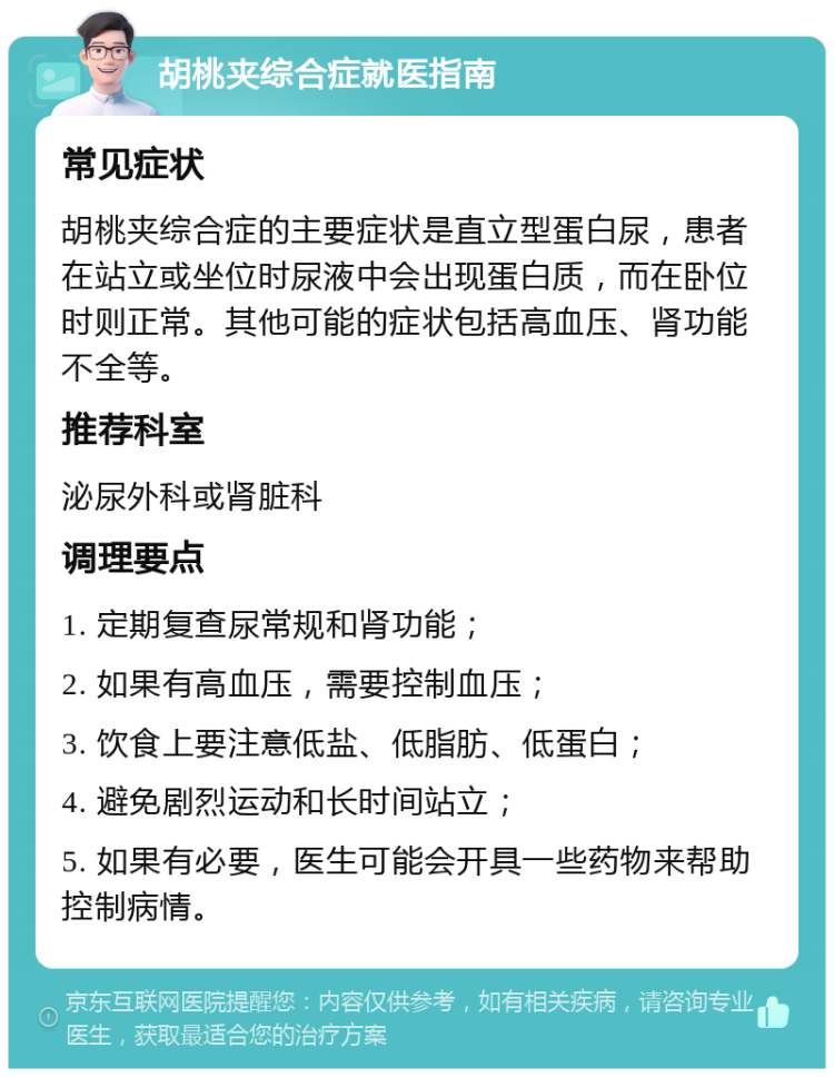 胡桃夹综合症就医指南 常见症状 胡桃夹综合症的主要症状是直立型蛋白尿，患者在站立或坐位时尿液中会出现蛋白质，而在卧位时则正常。其他可能的症状包括高血压、肾功能不全等。 推荐科室 泌尿外科或肾脏科 调理要点 1. 定期复查尿常规和肾功能； 2. 如果有高血压，需要控制血压； 3. 饮食上要注意低盐、低脂肪、低蛋白； 4. 避免剧烈运动和长时间站立； 5. 如果有必要，医生可能会开具一些药物来帮助控制病情。