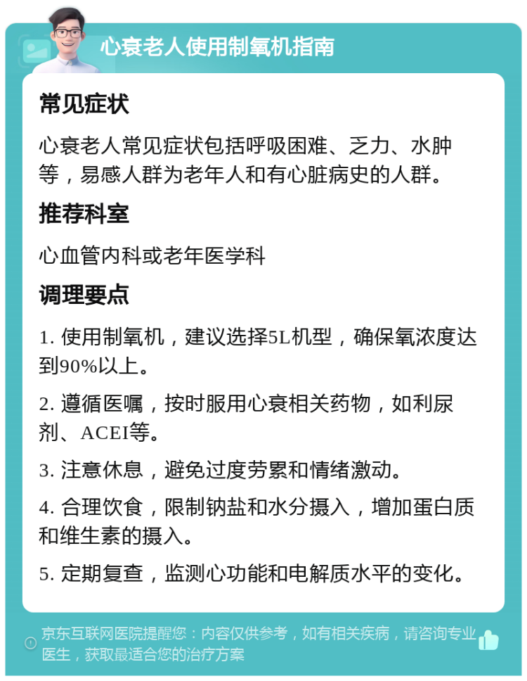 心衰老人使用制氧机指南 常见症状 心衰老人常见症状包括呼吸困难、乏力、水肿等，易感人群为老年人和有心脏病史的人群。 推荐科室 心血管内科或老年医学科 调理要点 1. 使用制氧机，建议选择5L机型，确保氧浓度达到90%以上。 2. 遵循医嘱，按时服用心衰相关药物，如利尿剂、ACEI等。 3. 注意休息，避免过度劳累和情绪激动。 4. 合理饮食，限制钠盐和水分摄入，增加蛋白质和维生素的摄入。 5. 定期复查，监测心功能和电解质水平的变化。