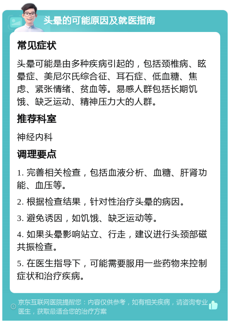 头晕的可能原因及就医指南 常见症状 头晕可能是由多种疾病引起的，包括颈椎病、眩晕症、美尼尔氏综合征、耳石症、低血糖、焦虑、紧张情绪、贫血等。易感人群包括长期饥饿、缺乏运动、精神压力大的人群。 推荐科室 神经内科 调理要点 1. 完善相关检查，包括血液分析、血糖、肝肾功能、血压等。 2. 根据检查结果，针对性治疗头晕的病因。 3. 避免诱因，如饥饿、缺乏运动等。 4. 如果头晕影响站立、行走，建议进行头颈部磁共振检查。 5. 在医生指导下，可能需要服用一些药物来控制症状和治疗疾病。