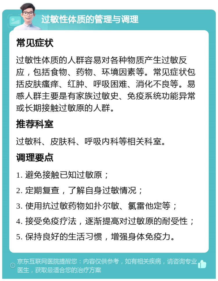 过敏性体质的管理与调理 常见症状 过敏性体质的人群容易对各种物质产生过敏反应，包括食物、药物、环境因素等。常见症状包括皮肤瘙痒、红肿、呼吸困难、消化不良等。易感人群主要是有家族过敏史、免疫系统功能异常或长期接触过敏原的人群。 推荐科室 过敏科、皮肤科、呼吸内科等相关科室。 调理要点 1. 避免接触已知过敏原； 2. 定期复查，了解自身过敏情况； 3. 使用抗过敏药物如扑尔敏、氯雷他定等； 4. 接受免疫疗法，逐渐提高对过敏原的耐受性； 5. 保持良好的生活习惯，增强身体免疫力。