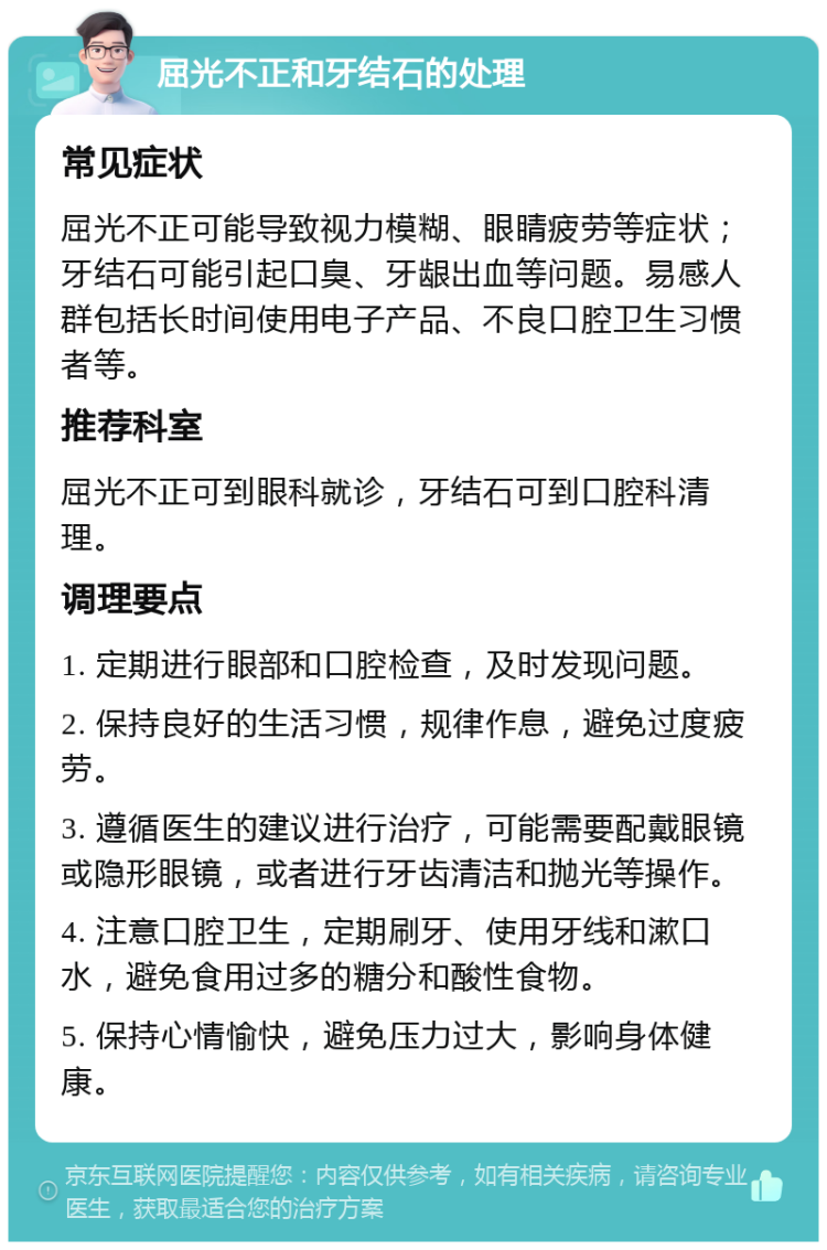 屈光不正和牙结石的处理 常见症状 屈光不正可能导致视力模糊、眼睛疲劳等症状；牙结石可能引起口臭、牙龈出血等问题。易感人群包括长时间使用电子产品、不良口腔卫生习惯者等。 推荐科室 屈光不正可到眼科就诊，牙结石可到口腔科清理。 调理要点 1. 定期进行眼部和口腔检查，及时发现问题。 2. 保持良好的生活习惯，规律作息，避免过度疲劳。 3. 遵循医生的建议进行治疗，可能需要配戴眼镜或隐形眼镜，或者进行牙齿清洁和抛光等操作。 4. 注意口腔卫生，定期刷牙、使用牙线和漱口水，避免食用过多的糖分和酸性食物。 5. 保持心情愉快，避免压力过大，影响身体健康。