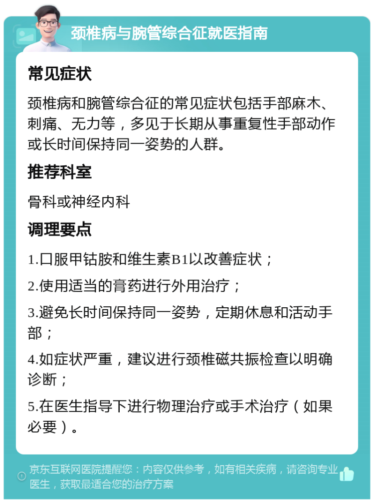 颈椎病与腕管综合征就医指南 常见症状 颈椎病和腕管综合征的常见症状包括手部麻木、刺痛、无力等，多见于长期从事重复性手部动作或长时间保持同一姿势的人群。 推荐科室 骨科或神经内科 调理要点 1.口服甲钴胺和维生素B1以改善症状； 2.使用适当的膏药进行外用治疗； 3.避免长时间保持同一姿势，定期休息和活动手部； 4.如症状严重，建议进行颈椎磁共振检查以明确诊断； 5.在医生指导下进行物理治疗或手术治疗（如果必要）。