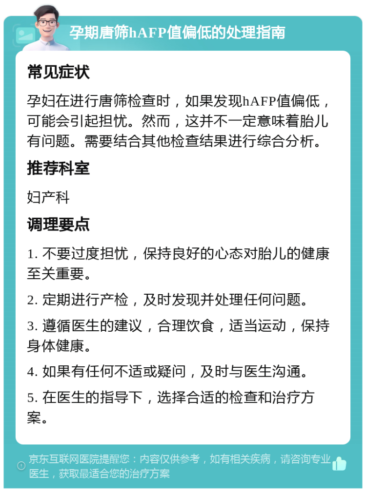 孕期唐筛hAFP值偏低的处理指南 常见症状 孕妇在进行唐筛检查时，如果发现hAFP值偏低，可能会引起担忧。然而，这并不一定意味着胎儿有问题。需要结合其他检查结果进行综合分析。 推荐科室 妇产科 调理要点 1. 不要过度担忧，保持良好的心态对胎儿的健康至关重要。 2. 定期进行产检，及时发现并处理任何问题。 3. 遵循医生的建议，合理饮食，适当运动，保持身体健康。 4. 如果有任何不适或疑问，及时与医生沟通。 5. 在医生的指导下，选择合适的检查和治疗方案。