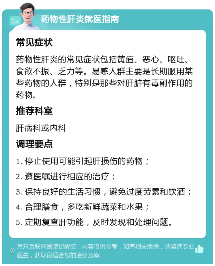 药物性肝炎就医指南 常见症状 药物性肝炎的常见症状包括黄疸、恶心、呕吐、食欲不振、乏力等。易感人群主要是长期服用某些药物的人群，特别是那些对肝脏有毒副作用的药物。 推荐科室 肝病科或内科 调理要点 1. 停止使用可能引起肝损伤的药物； 2. 遵医嘱进行相应的治疗； 3. 保持良好的生活习惯，避免过度劳累和饮酒； 4. 合理膳食，多吃新鲜蔬菜和水果； 5. 定期复查肝功能，及时发现和处理问题。