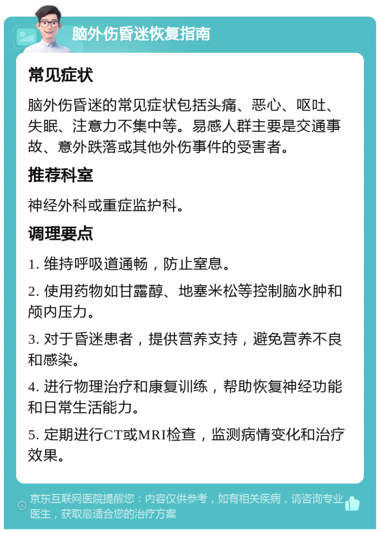 脑外伤昏迷恢复指南 常见症状 脑外伤昏迷的常见症状包括头痛、恶心、呕吐、失眠、注意力不集中等。易感人群主要是交通事故、意外跌落或其他外伤事件的受害者。 推荐科室 神经外科或重症监护科。 调理要点 1. 维持呼吸道通畅，防止窒息。 2. 使用药物如甘露醇、地塞米松等控制脑水肿和颅内压力。 3. 对于昏迷患者，提供营养支持，避免营养不良和感染。 4. 进行物理治疗和康复训练，帮助恢复神经功能和日常生活能力。 5. 定期进行CT或MRI检查，监测病情变化和治疗效果。