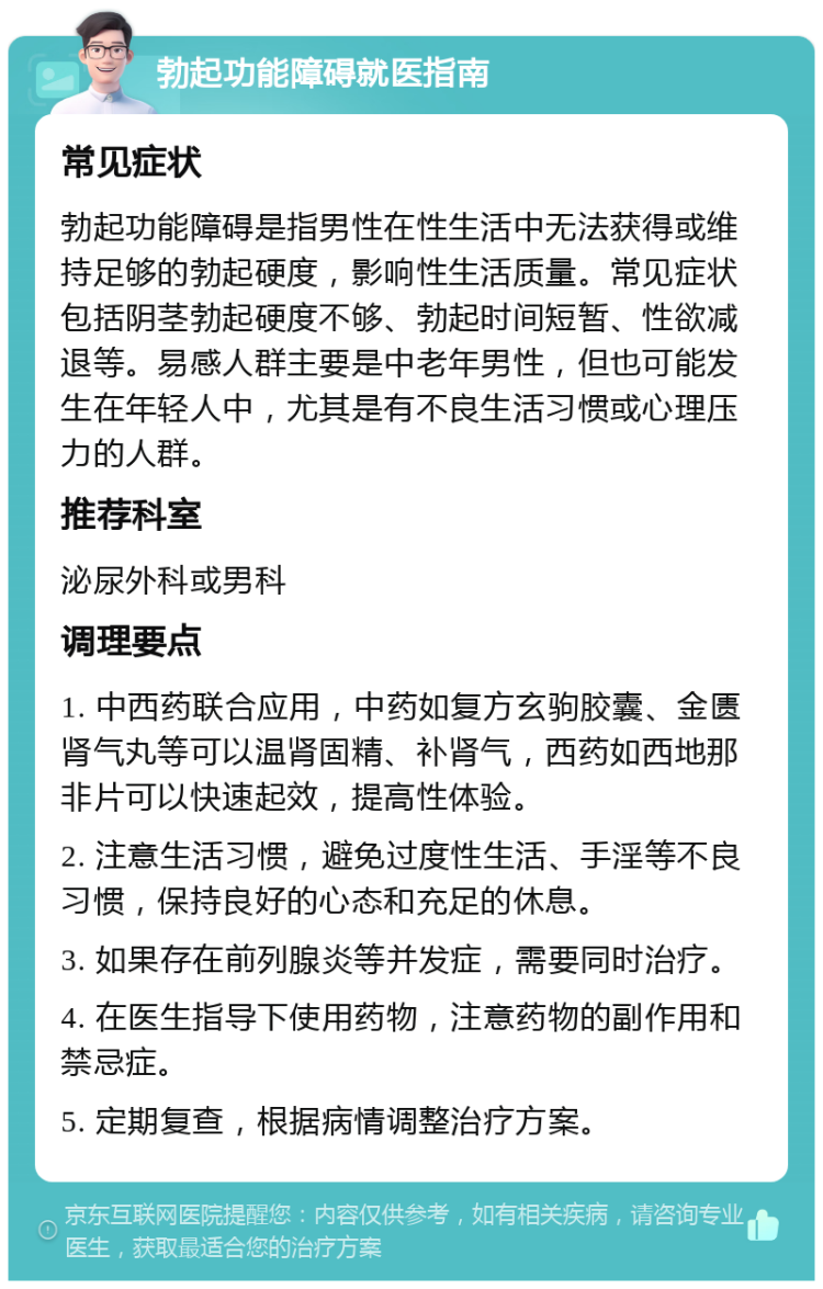 勃起功能障碍就医指南 常见症状 勃起功能障碍是指男性在性生活中无法获得或维持足够的勃起硬度，影响性生活质量。常见症状包括阴茎勃起硬度不够、勃起时间短暂、性欲减退等。易感人群主要是中老年男性，但也可能发生在年轻人中，尤其是有不良生活习惯或心理压力的人群。 推荐科室 泌尿外科或男科 调理要点 1. 中西药联合应用，中药如复方玄驹胶囊、金匮肾气丸等可以温肾固精、补肾气，西药如西地那非片可以快速起效，提高性体验。 2. 注意生活习惯，避免过度性生活、手淫等不良习惯，保持良好的心态和充足的休息。 3. 如果存在前列腺炎等并发症，需要同时治疗。 4. 在医生指导下使用药物，注意药物的副作用和禁忌症。 5. 定期复查，根据病情调整治疗方案。