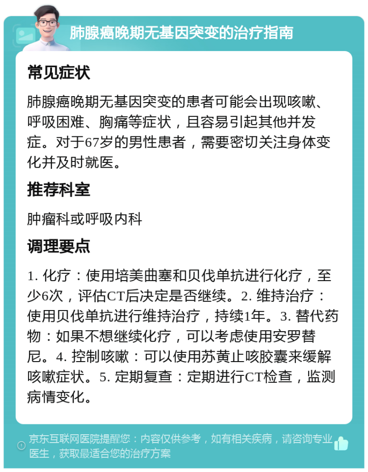 肺腺癌晚期无基因突变的治疗指南 常见症状 肺腺癌晚期无基因突变的患者可能会出现咳嗽、呼吸困难、胸痛等症状，且容易引起其他并发症。对于67岁的男性患者，需要密切关注身体变化并及时就医。 推荐科室 肿瘤科或呼吸内科 调理要点 1. 化疗：使用培美曲塞和贝伐单抗进行化疗，至少6次，评估CT后决定是否继续。2. 维持治疗：使用贝伐单抗进行维持治疗，持续1年。3. 替代药物：如果不想继续化疗，可以考虑使用安罗替尼。4. 控制咳嗽：可以使用苏黄止咳胶囊来缓解咳嗽症状。5. 定期复查：定期进行CT检查，监测病情变化。