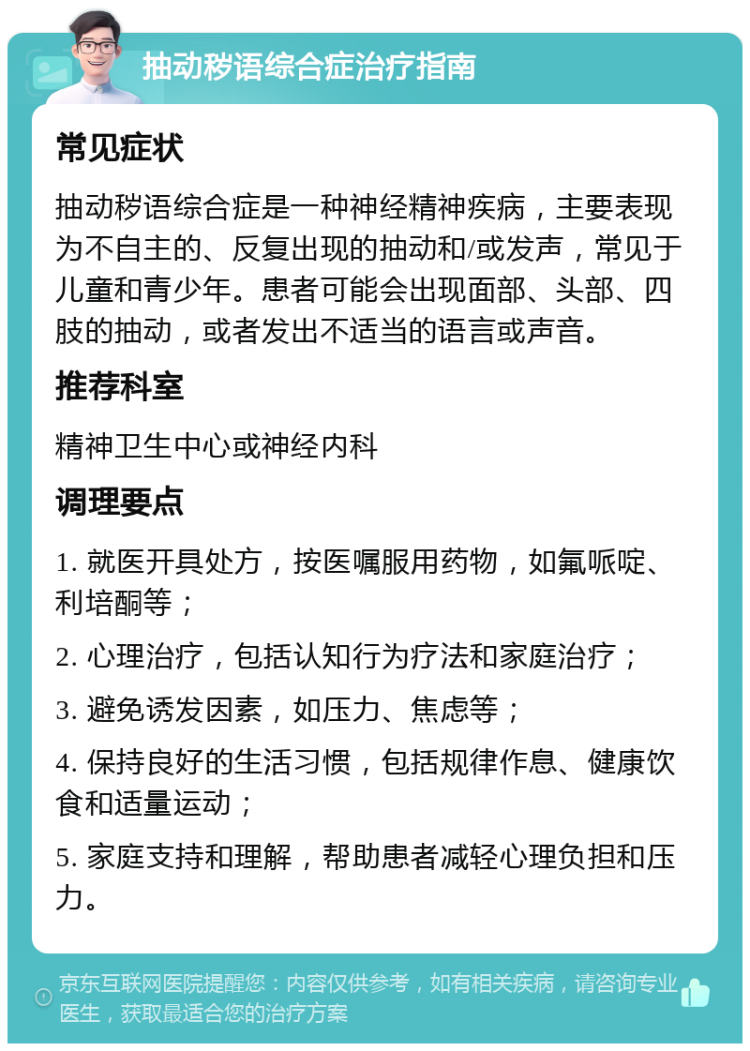 抽动秽语综合症治疗指南 常见症状 抽动秽语综合症是一种神经精神疾病，主要表现为不自主的、反复出现的抽动和/或发声，常见于儿童和青少年。患者可能会出现面部、头部、四肢的抽动，或者发出不适当的语言或声音。 推荐科室 精神卫生中心或神经内科 调理要点 1. 就医开具处方，按医嘱服用药物，如氟哌啶、利培酮等； 2. 心理治疗，包括认知行为疗法和家庭治疗； 3. 避免诱发因素，如压力、焦虑等； 4. 保持良好的生活习惯，包括规律作息、健康饮食和适量运动； 5. 家庭支持和理解，帮助患者减轻心理负担和压力。