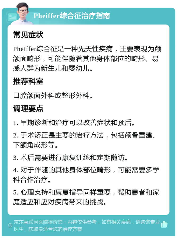 Pheiffer综合征治疗指南 常见症状 Pheiffer综合征是一种先天性疾病，主要表现为颅颌面畸形，可能伴随着其他身体部位的畸形。易感人群为新生儿和婴幼儿。 推荐科室 口腔颌面外科或整形外科。 调理要点 1. 早期诊断和治疗可以改善症状和预后。 2. 手术矫正是主要的治疗方法，包括颅骨重建、下颌角成形等。 3. 术后需要进行康复训练和定期随访。 4. 对于伴随的其他身体部位畸形，可能需要多学科合作治疗。 5. 心理支持和康复指导同样重要，帮助患者和家庭适应和应对疾病带来的挑战。